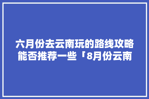六月份去云南玩的路线攻略能否推荐一些「8月份云南旅游攻略图片」 六月份去云南玩的路线攻略能否推荐一些「8月份云南旅游攻略图片」 教育法律