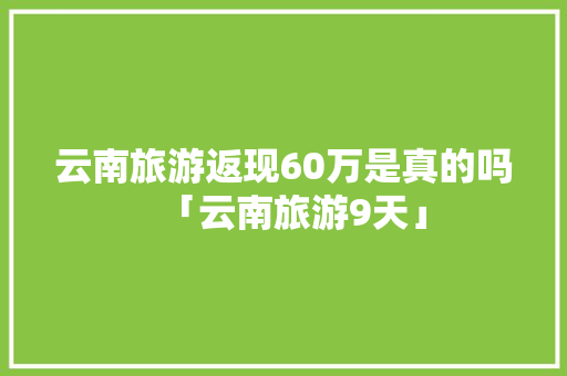 云南旅游返现60万是真的吗「云南旅游9天」 云南旅游返现60万是真的吗「云南旅游9天」 旅游攻略
