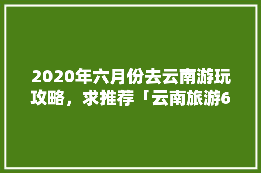 2020年六月份去云南游玩攻略，求推荐「云南旅游6月份攻略图片大全」 2020年六月份去云南游玩攻略，求推荐「云南旅游6月份攻略图片大全」 健康母婴