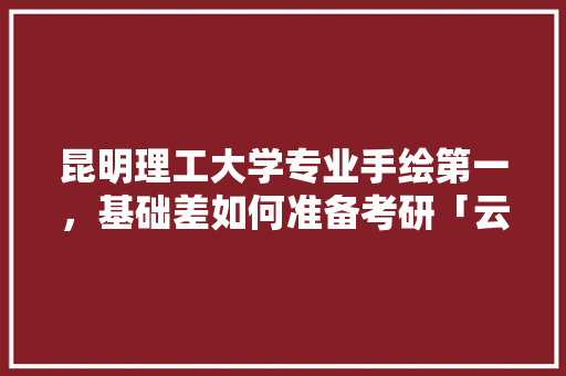 昆明理工大学专业手绘第一，基础差如何准备考研「云南景点手绘图」 昆明理工大学专业手绘第一，基础差如何准备考研「云南景点手绘图」 美食菜谱