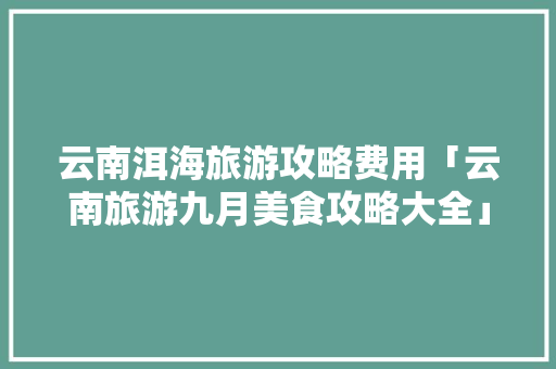 云南洱海旅游攻略费用「云南旅游九月美食攻略大全」 云南洱海旅游攻略费用「云南旅游九月美食攻略大全」 手机电脑