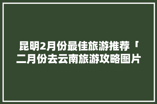 昆明2月份最佳旅游推荐「二月份去云南旅游攻略图片」 昆明2月份最佳旅游推荐「二月份去云南旅游攻略图片」 美食菜谱