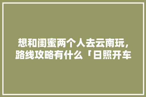 想和闺蜜两个人去云南玩，路线攻略有什么「日照开车去云南旅游攻略路线」 想和闺蜜两个人去云南玩，路线攻略有什么「日照开车去云南旅游攻略路线」 汽车常识