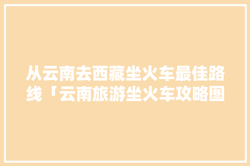 从云南去西藏坐火车最佳路线「云南旅游坐火车攻略图片大全」 从云南去西藏坐火车最佳路线「云南旅游坐火车攻略图片大全」 手机电脑