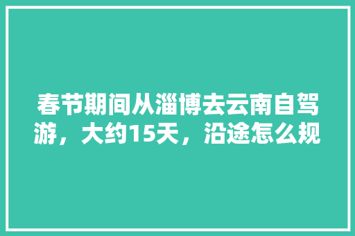 春节期间从淄博去云南自驾游，大约15天，沿途怎么规划「云南旅游线路六天攻略图」 春节期间从淄博去云南自驾游，大约15天，沿途怎么规划「云南旅游线路六天攻略图」 时尚穿搭