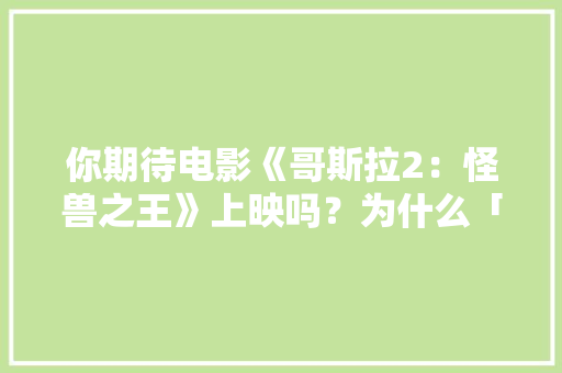 你期待电影《哥斯拉2：怪兽之王》上映吗？为什么「云南旅游攻略避雷景区推荐一下」 你期待电影《哥斯拉2：怪兽之王》上映吗？为什么「云南旅游攻略避雷景区推荐一下」 时尚穿搭