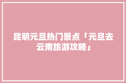 昆明元旦热门景点「元旦去云南旅游攻略」 昆明元旦热门景点「元旦去云南旅游攻略」 汽车常识