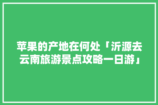 苹果的产地在何处「沂源去云南旅游景点攻略一日游」 苹果的产地在何处「沂源去云南旅游景点攻略一日游」 美食菜谱