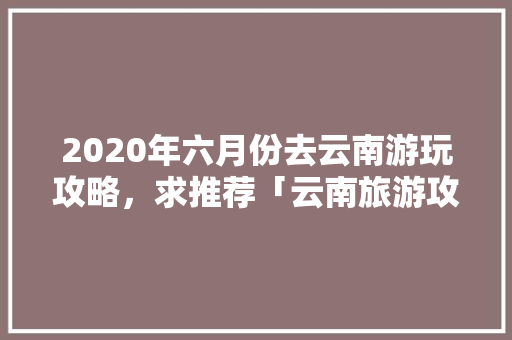 2020年六月份去云南游玩攻略，求推荐「云南旅游攻略 11月末开放」 2020年六月份去云南游玩攻略，求推荐「云南旅游攻略 11月末开放」 美食菜谱
