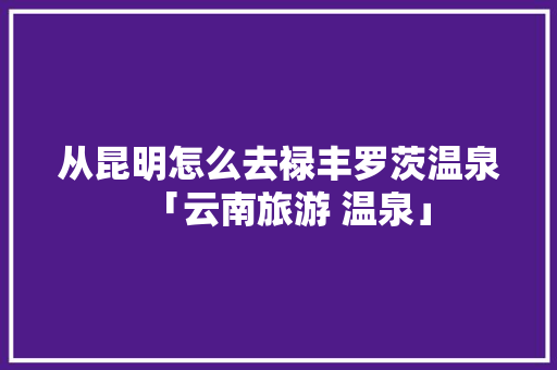 从昆明怎么去禄丰罗茨温泉「云南旅游 温泉」 从昆明怎么去禄丰罗茨温泉「云南旅游 温泉」 健康母婴