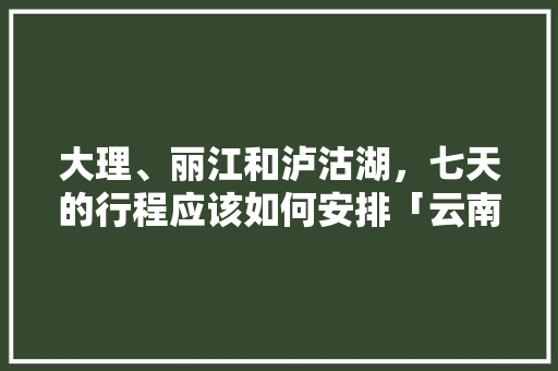 大理、丽江和泸沽湖，七天的行程应该如何安排「云南旅游攻略八月底七天」 大理、丽江和泸沽湖，七天的行程应该如何安排「云南旅游攻略八月底七天」 汽车常识