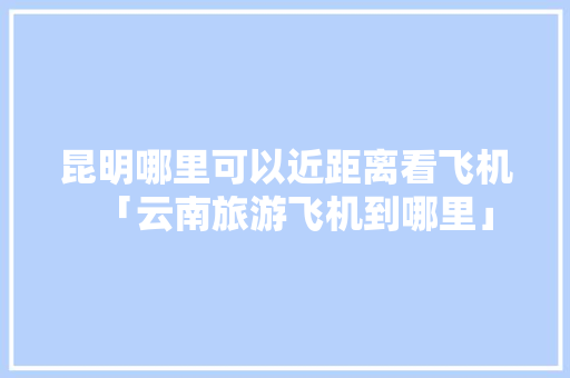 昆明哪里可以近距离看飞机「云南旅游飞机到哪里」 昆明哪里可以近距离看飞机「云南旅游飞机到哪里」 美食菜谱