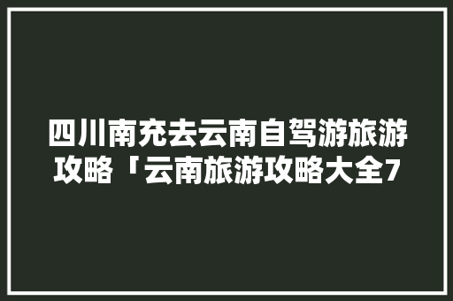 四川南充去云南自驾游旅游攻略「云南旅游攻略大全7天免费」 四川南充去云南自驾游旅游攻略「云南旅游攻略大全7天免费」 汽车常识