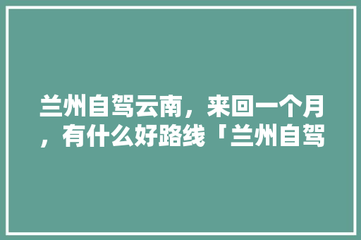 兰州自驾云南，来回一个月，有什么好路线「兰州自驾到云南旅游攻略路线」 兰州自驾云南，来回一个月，有什么好路线「兰州自驾到云南旅游攻略路线」 健康母婴