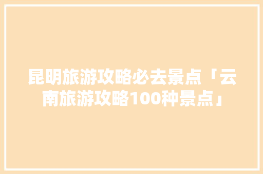 昆明旅游攻略必去景点「云南旅游攻略100种景点」 昆明旅游攻略必去景点「云南旅游攻略100种景点」 汽车常识