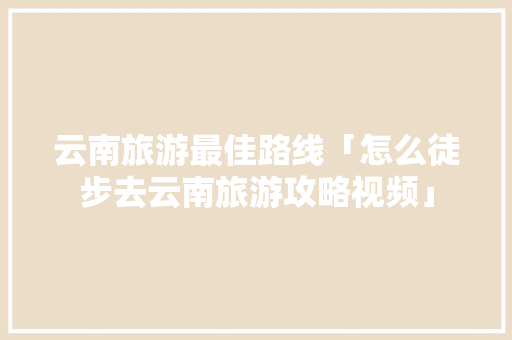 云南旅游最佳路线「怎么徒步去云南旅游攻略视频」 云南旅游最佳路线「怎么徒步去云南旅游攻略视频」 健康母婴