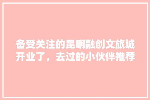备受关注的昆明融创文旅城开业了，去过的小伙伴推荐打卡攻略「云南旅游景点直播攻略视频」 备受关注的昆明融创文旅城开业了，去过的小伙伴推荐打卡攻略「云南旅游景点直播攻略视频」 手机电脑