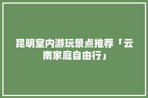 昆明室内游玩景点推荐「云南家庭自由行」 昆明室内游玩景点推荐「云南家庭自由行」 教育法律