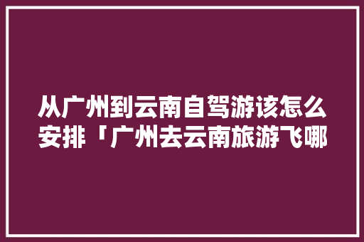 从广州到云南自驾游该怎么安排「广州去云南旅游飞哪里比较好」 从广州到云南自驾游该怎么安排「广州去云南旅游飞哪里比较好」 手机电脑