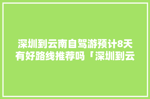 深圳到云南自驾游预计8天有好路线推荐吗「深圳到云南旅游攻略五天多少钱」 深圳到云南自驾游预计8天有好路线推荐吗「深圳到云南旅游攻略五天多少钱」 汽车常识