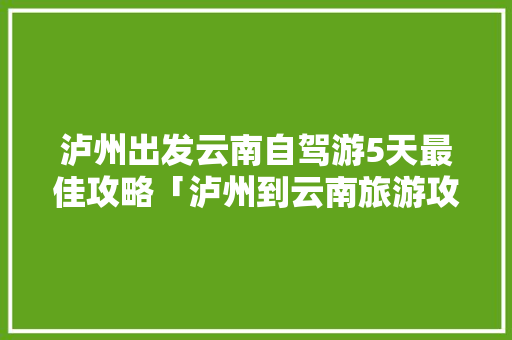 泸州出发云南自驾游5天最佳攻略「泸州到云南旅游攻略图文大全」 泸州出发云南自驾游5天最佳攻略「泸州到云南旅游攻略图文大全」 健康母婴