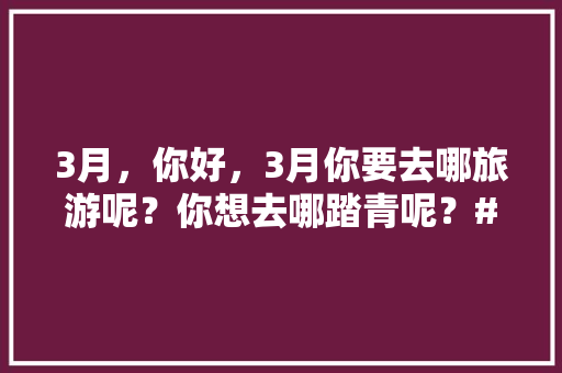 3月，你好，3月你要去哪旅游呢？你想去哪踏青呢？#你好三月#「云南旅游攻略春日穿搭视频」 3月，你好，3月你要去哪旅游呢？你想去哪踏青呢？#你好三月#「云南旅游攻略春日穿搭视频」 美食菜谱