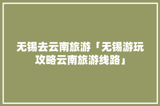 无锡去云南旅游「无锡游玩攻略云南旅游线路」 无锡去云南旅游「无锡游玩攻略云南旅游线路」 旅游攻略