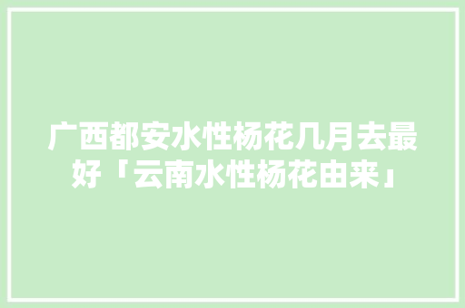 广西都安水性杨花几月去最好「云南水性杨花由来」 广西都安水性杨花几月去最好「云南水性杨花由来」 时尚穿搭