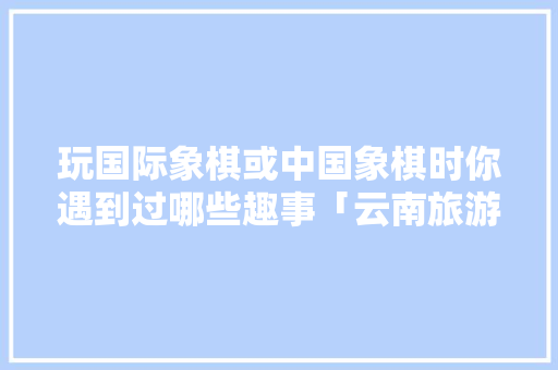 玩国际象棋或中国象棋时你遇到过哪些趣事「云南旅游攻略8天七夜多少钱」 玩国际象棋或中国象棋时你遇到过哪些趣事「云南旅游攻略8天七夜多少钱」 健康母婴