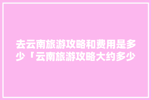 去云南旅游攻略和费用是多少「云南旅游攻略大约多少钱一天」 去云南旅游攻略和费用是多少「云南旅游攻略大约多少钱一天」 美食菜谱