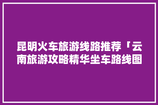 昆明火车旅游线路推荐「云南旅游攻略精华坐车路线图」 昆明火车旅游线路推荐「云南旅游攻略精华坐车路线图」 健康母婴