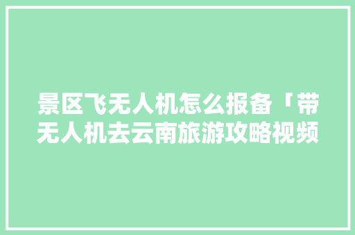 景区飞无人机怎么报备「带无人机去云南旅游攻略视频」 景区飞无人机怎么报备「带无人机去云南旅游攻略视频」 时尚穿搭