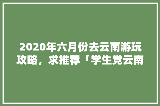 2020年六月份去云南游玩攻略，求推荐「学生党云南旅游攻略」 2020年六月份去云南游玩攻略，求推荐「学生党云南旅游攻略」 美食菜谱