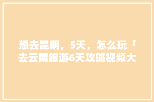 想去昆明，5天，怎么玩「去云南旅游6天攻略视频大全」 想去昆明，5天，怎么玩「去云南旅游6天攻略视频大全」 时尚穿搭