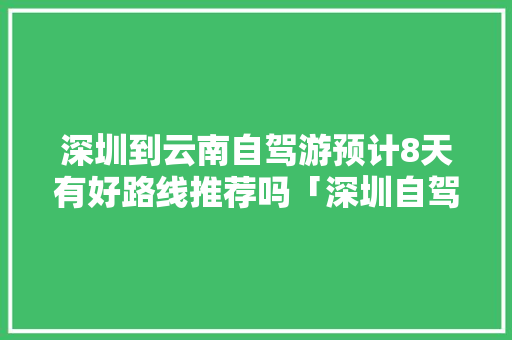 深圳到云南自驾游预计8天有好路线推荐吗「深圳自驾游云南旅游攻略」 深圳到云南自驾游预计8天有好路线推荐吗「深圳自驾游云南旅游攻略」 手机电脑