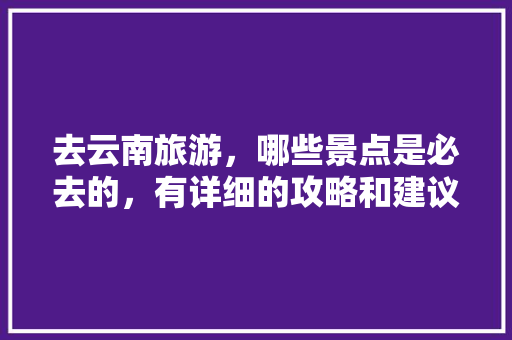 去云南旅游，哪些景点是必去的，有详细的攻略和建议吗「最详细的云南旅游攻略图」 去云南旅游，哪些景点是必去的，有详细的攻略和建议吗「最详细的云南旅游攻略图」 时尚穿搭