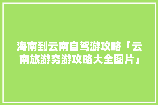 海南到云南自驾游攻略「云南旅游穷游攻略大全图片」 海南到云南自驾游攻略「云南旅游穷游攻略大全图片」 手机电脑