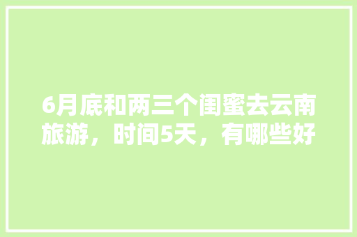6月底和两三个闺蜜去云南旅游，时间5天，有哪些好的的路线推荐？最好有攻略「云南旅游攻略五月底去哪玩」 6月底和两三个闺蜜去云南旅游，时间5天，有哪些好的的路线推荐？最好有攻略「云南旅游攻略五月底去哪玩」 健康母婴