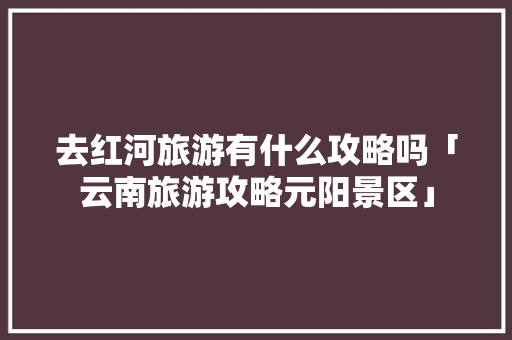 去红河旅游有什么攻略吗「云南旅游攻略元阳景区」 去红河旅游有什么攻略吗「云南旅游攻略元阳景区」 旅游攻略