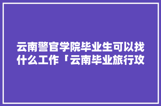 云南警官学院毕业生可以找什么工作「云南毕业旅行攻略」 云南警官学院毕业生可以找什么工作「云南毕业旅行攻略」 旅游攻略