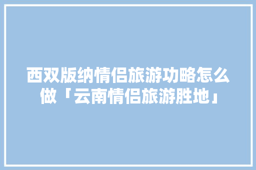 西双版纳情侣旅游功略怎么做「云南情侣旅游胜地」 西双版纳情侣旅游功略怎么做「云南情侣旅游胜地」 旅游攻略