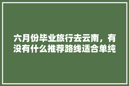 六月份毕业旅行去云南，有没有什么推荐路线适合单纯的学生党「云南旅游攻略7天学生免费」 六月份毕业旅行去云南，有没有什么推荐路线适合单纯的学生党「云南旅游攻略7天学生免费」 健康母婴