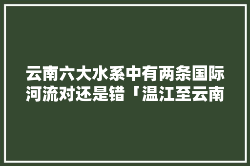 云南六大水系中有两条国际河流对还是错「温江至云南旅游攻略路线」 云南六大水系中有两条国际河流对还是错「温江至云南旅游攻略路线」 健康母婴