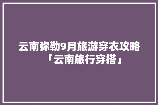 云南弥勒9月旅游穿衣攻略「云南旅行穿搭」 云南弥勒9月旅游穿衣攻略「云南旅行穿搭」 时尚穿搭