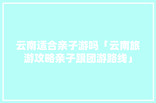 云南适合亲子游吗「云南旅游攻略亲子跟团游路线」 云南适合亲子游吗「云南旅游攻略亲子跟团游路线」 旅游攻略