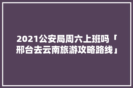 2021公安局周六上班吗「邢台去云南旅游攻略路线」 2021公安局周六上班吗「邢台去云南旅游攻略路线」 时尚穿搭