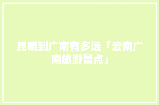 昆明到广南有多远「云南广南旅游景点」 昆明到广南有多远「云南广南旅游景点」 手机电脑