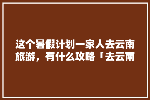 这个暑假计划一家人去云南旅游，有什么攻略「去云南旅游的安全攻略有哪些」 这个暑假计划一家人去云南旅游，有什么攻略「去云南旅游的安全攻略有哪些」 时尚穿搭