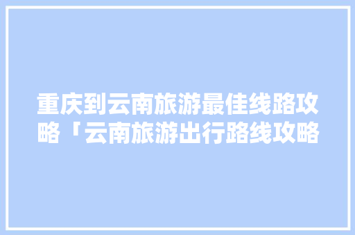 重庆到云南旅游最佳线路攻略「云南旅游出行路线攻略图」 重庆到云南旅游最佳线路攻略「云南旅游出行路线攻略图」 旅游攻略