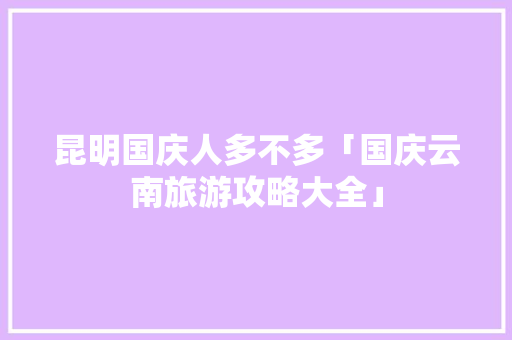 昆明国庆人多不多「国庆云南旅游攻略大全」 昆明国庆人多不多「国庆云南旅游攻略大全」 健康母婴